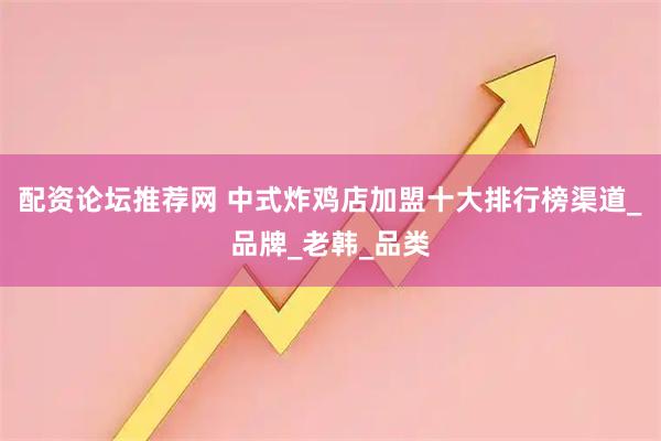 配资论坛推荐网 中式炸鸡店加盟十大排行榜渠道_品牌_老韩_品类