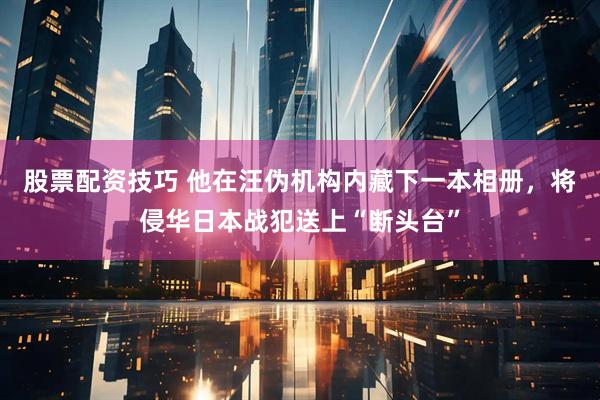 股票配资技巧 他在汪伪机构内藏下一本相册，将侵华日本战犯送上“断头台”