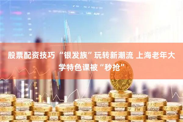 股票配资技巧 “银发族”玩转新潮流 上海老年大学特色课被“秒抢”
