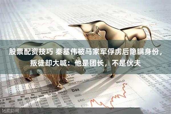 股票配资技巧 秦基伟被马家军俘虏后隐瞒身份，叛徒却大喊：他是团长，不是伙夫