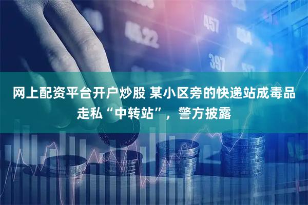 网上配资平台开户炒股 某小区旁的快递站成毒品走私“中转站”，警方披露