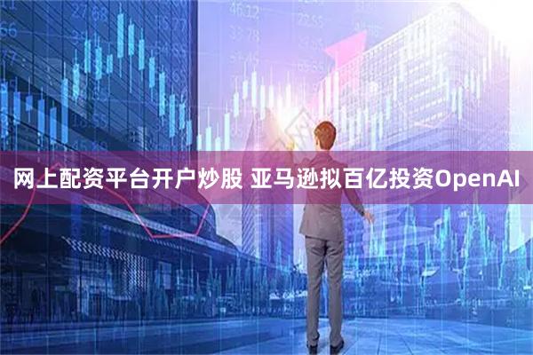 网上配资平台开户炒股 亚马逊拟百亿投资OpenAI
