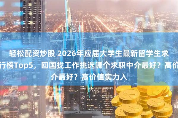 轻松配资炒股 2026年应届大学生最新留学生求职机构排行榜Top5，回国找工作挑选哪个求职中介最好？高价值实力入